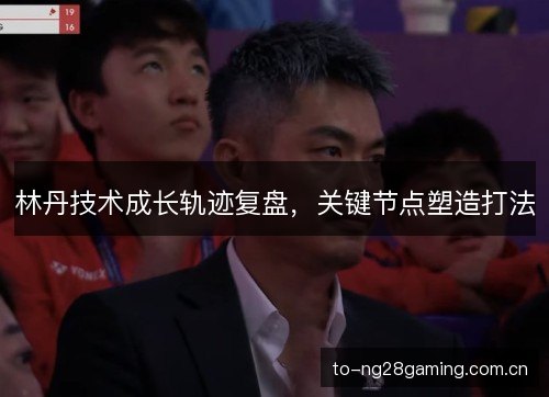 林丹技术成长轨迹复盘,关键节点塑造打法 林丹技术成长轨迹复盘,关键节点塑造打法